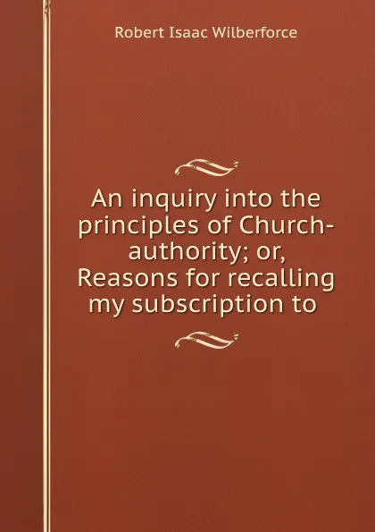 Обложка книги An inquiry into the principles of Church-authority. or, Reasons for recalling my subscription to the royal supremacy, Robert Isaac Wilberforce