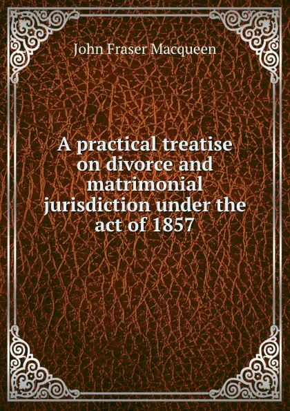 Обложка книги A practical treatise on divorce and matrimonial jurisdiction, John Fraser Macqueen