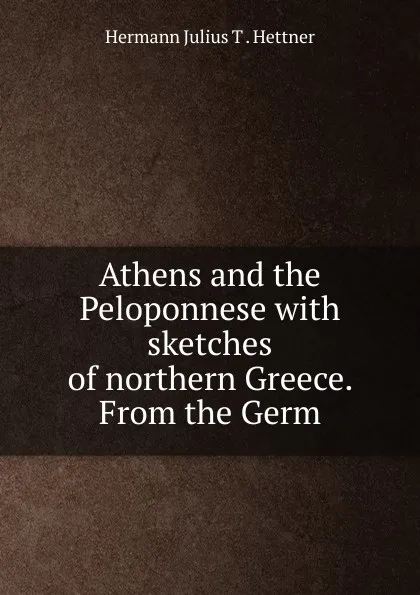 Обложка книги Athens and the Peloponnese with sketches of northern Greece, Hermann Julius T. Hettner