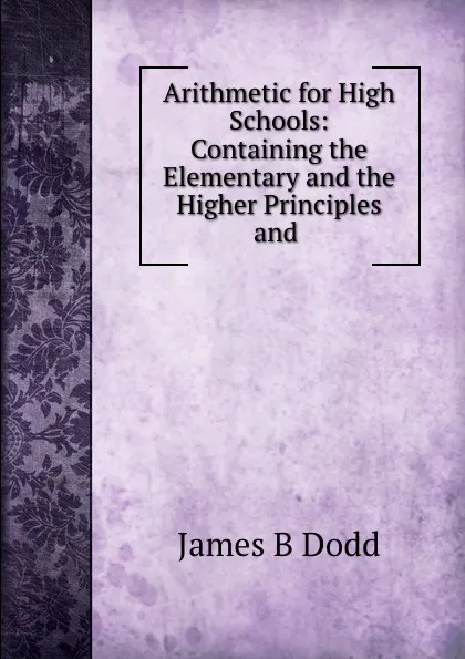 Обложка книги Arithmetic for High Schools:. Containing the Elementary and the Higher Principles and Applications of the Science, James B. Dodd