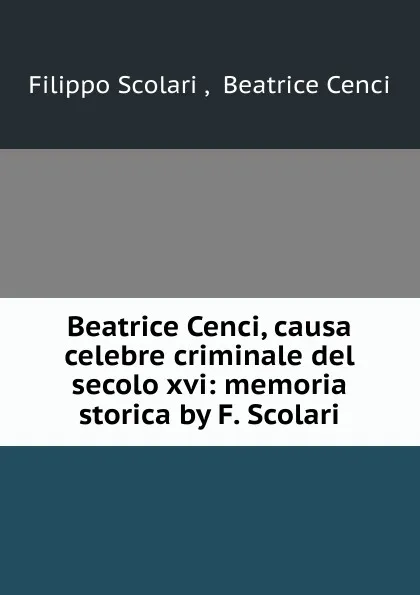 Обложка книги Beatrice Cenci, causa celebre criminale del secolo XVI. Memoria storica, Filippo Scolari