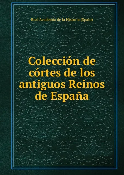 Обложка книги Coleccion de cortes de los antiguos Reinos de Espana, Real Academia de la Historia Spain