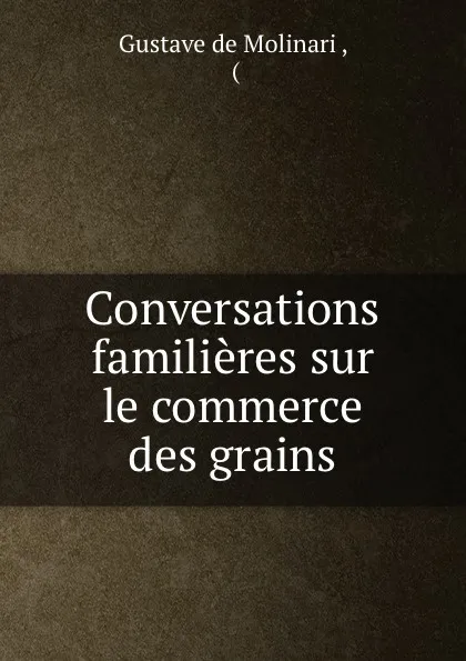 Обложка книги Conversations familieres sur le commerce des grains, Gustave de Molinari