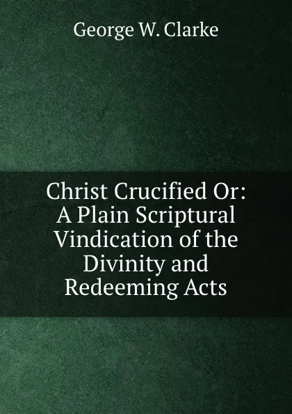 Обложка книги Christ Crucified. Or, A Plain Scriptural Vindication of the Divinity and Redeeming Acts, George W. Clarke