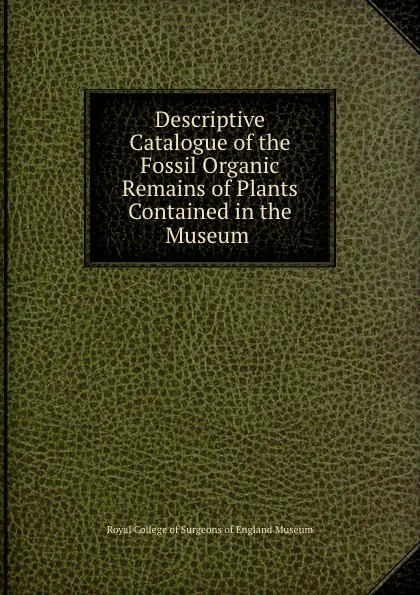 Обложка книги Descriptive catalogue of the fossil organic remains of plants contained in the museum, Royal College of Surgeons of England Museum