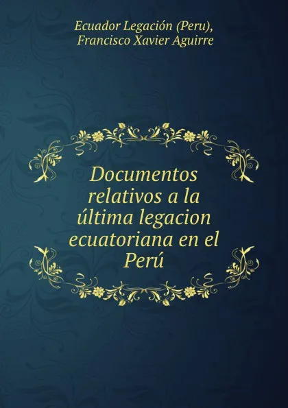 Обложка книги Documentos relativos a la ultima legacion ecuatoriana en el Peru, Francisco Xavier Aguirre