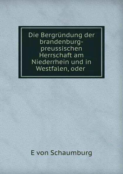 Обложка книги Die Bergrundung der brandenburg-preussischen Herrschaft am Niederrhein und in Westfalen, E. von Schaumburg