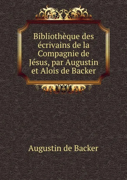 Обложка книги Bibliotheque des ecrivains de la Compagnie de Jesus. ou, Notices Bibliographiques, Augustin de Backer, P. P. Augustin