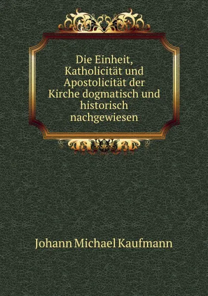 Обложка книги Die Einheit, Katholicitat und Apostolicitat der Kirche dogmatisch und historisch nachgewiesen, Johann Michael Kaufmann