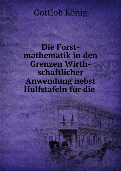 Обложка книги Die Forst-mathematik in den Grenzen wirthschaftlicher Anwendung nebst Hulfstafeln fur die Forstschassung und den taglichen Forstdienst, Gottlob König