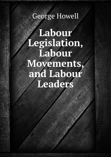 Обложка книги Labour Legislation, Labour Movements and Labour Leaders, George Howell