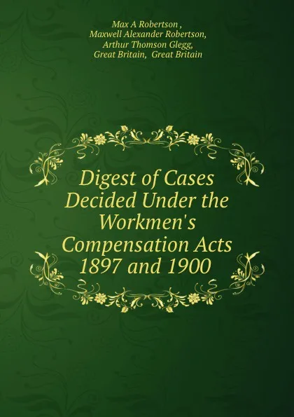 Обложка книги Digest of Cases Decided Under the Workmen.s Compensation Acts 1897 and 1900, Max A. Robertson, A. T. Glegg