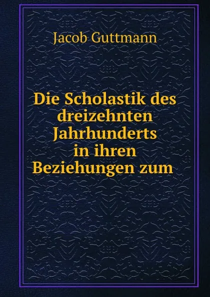 Обложка книги Die Scholastik des dreizehnten Jahrhunderts in ihren Beziehungen zum Judenthum zur Judischen Literatur, Jacob Guttmann