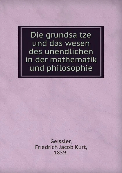 Обложка книги Die grundsatze und das wesen des unendlichen in der mathematik und philosophie, Friedrich Jacob Kurt Geissler