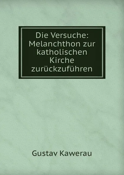 Обложка книги Die Versuche: Melanchthon zur katholischen Kirche zuruckzufuhren, Gustav Kawerau