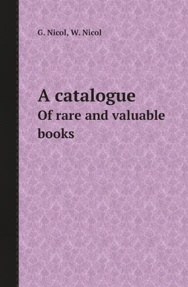 Обложка книги A catalogue. Of rare and valuable books, G. Nicol, W. Nicol