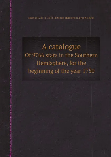 Обложка книги A catalogue. Of 9766 stars in the Southern Hemisphere, for the beginning of the year 1750, Nicolas L. de la Caille, Thomas Henderson, Francis Baily