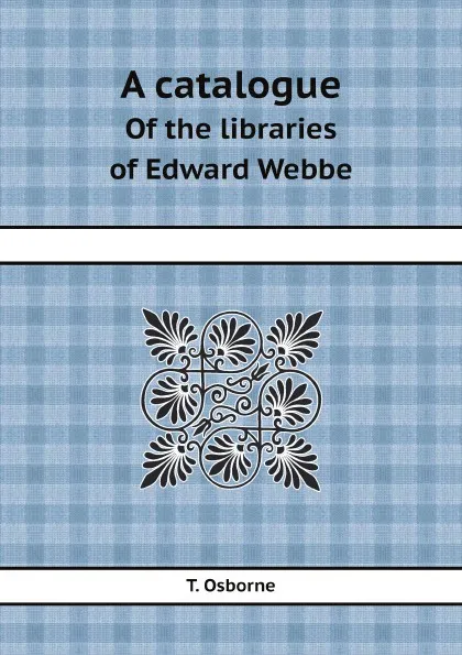 Обложка книги A catalogue. Of the libraries of Edward Webbe, T. Osborne