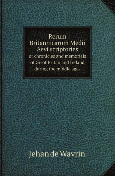 Обложка книги Rerum Britannicarum Medii Aevi scriptories. or chronicles and memorials of Great Britan and Ireland during the middle ages, Jehan de Wavrin