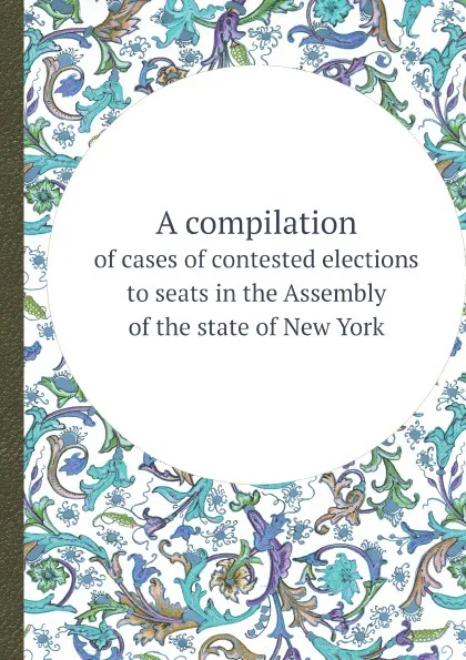 Обложка книги A compilation. of cases of contested elections to seats in the Assembly of the state of New York, N.Y. Legislature. Assembly