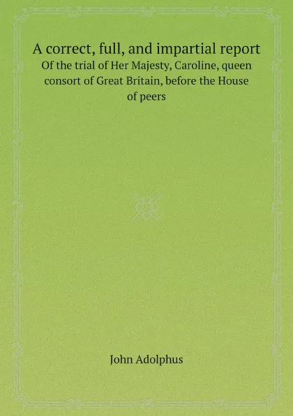 Обложка книги A correct, full, and impartial report. Of the trial of Her Majesty, Caroline, queen consort of Great Britain, before the House of peers, John Adolphus