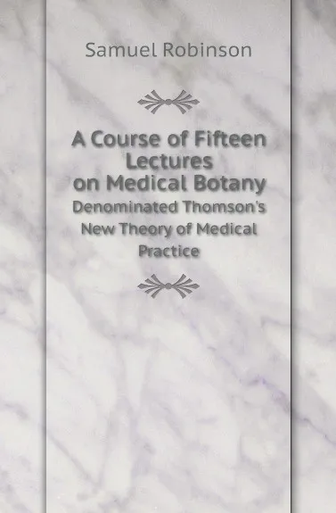 Обложка книги A Course of Fifteen Lectures on Medical Botany. Denominated Thomson.s New Theory of Medical Practice, Samuel Robinson