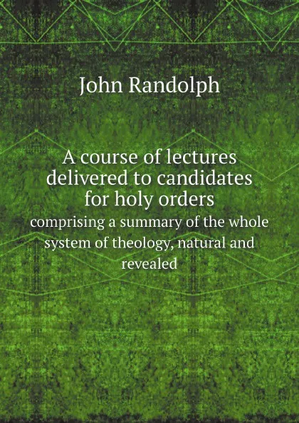 Обложка книги A course of lectures delivered to candidates for holy orders. comprising a summary of the whole system of theology, natural and revealed, John Randolph