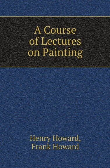 Обложка книги A Course of Lectures on Painting, Henry Howard, Frank Howard