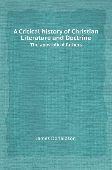 Обложка книги A Critical history of Christian Literature and Doctrine. The apostolical fathers, James Donaldson