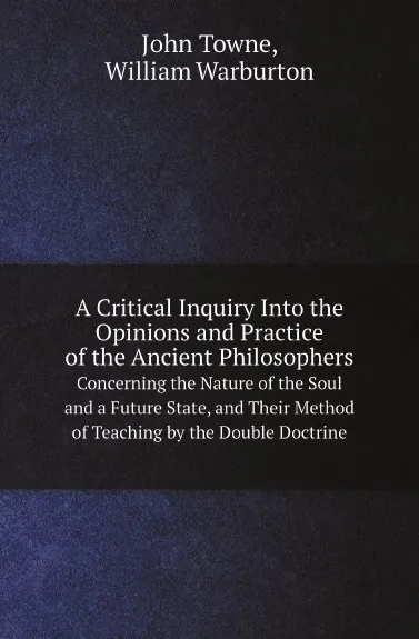 Обложка книги A Critical Inquiry Into the Opinions and Practice of the Ancient Philosophers. Concerning the Nature of the Soul and a Future State, and Their Method of Teaching by the Double Doctrine, John Towne, William Warburton