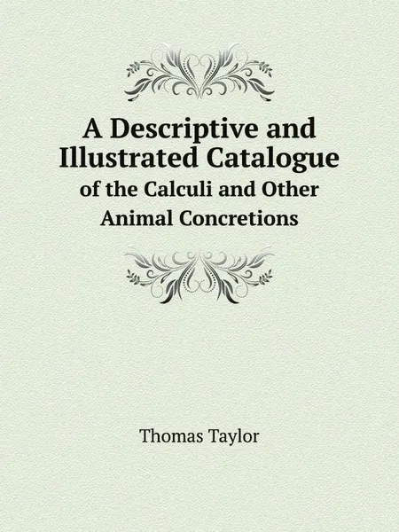 Обложка книги A Descriptive and Illustrated Catalogue. of the Calculi and Other Animal Concretions, Thomas Taylor