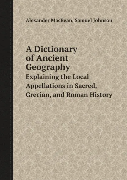 Обложка книги A Dictionary of Ancient Geography. Explaining the Local Appellations in Sacred, Grecian, and Roman History, Alexander MacBean, Samuel Johnson