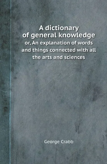 Обложка книги A dictionary of general knowledge. or, An explanation of words and things connected with all the arts and sciences, George Crabb