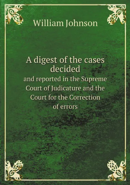 Обложка книги A digest of the cases decided. and reported in the Supreme Court of Judicature and the Court for the Correction of errors, William Johnson