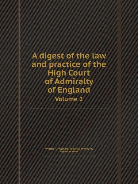 Обложка книги A digest of the law and practice of the High Court of Admiralty of England. Volume 2, William T. Pritchard, Robert A. Pritchard, Algernon Jones