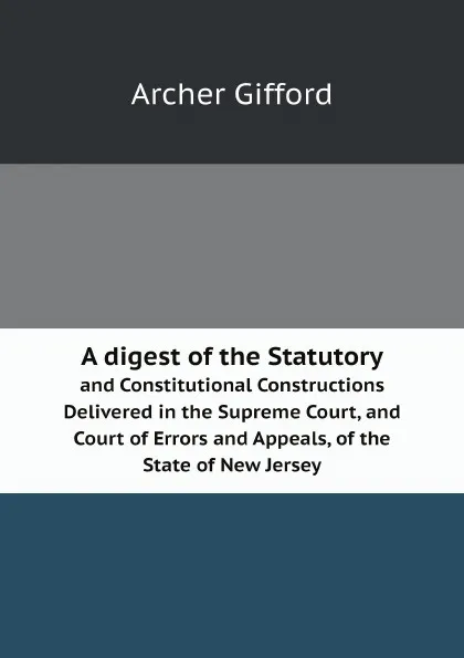 Обложка книги A digest of the Statutory. and Constitutional Constructions Delivered in the Supreme Court, and Court of Errors and Appeals, of the State of New Jersey, Archer Gifford