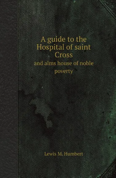 Обложка книги A guide to the Hospital of saint Cross. and alms house of noble poverty, Lewis M. Humbert