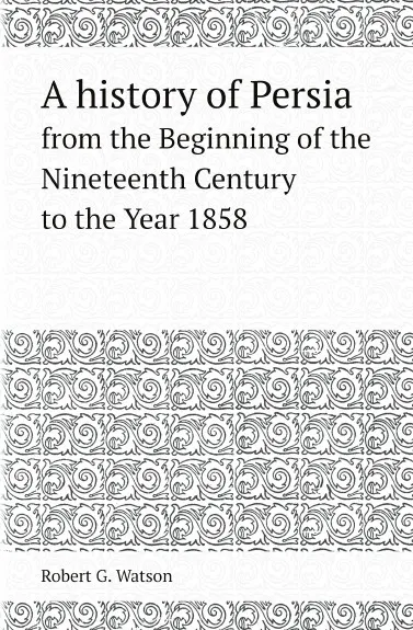 Обложка книги A history of Persia. from the Beginning of the Nineteenth Century to the Year 1858, Robert G. Watson