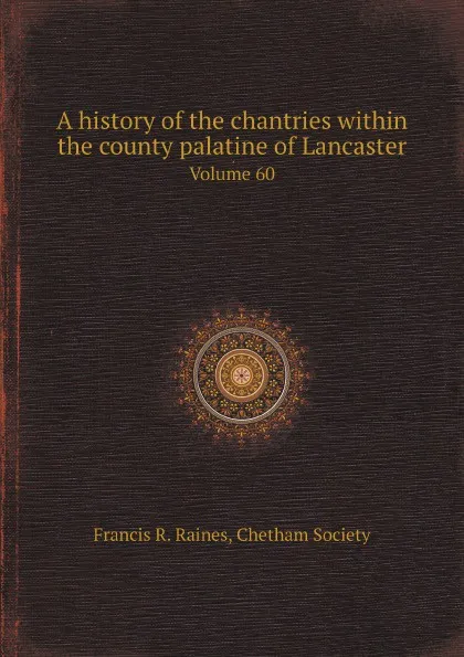 Обложка книги A history of the chantries within the county palatine of Lancaster. Volume 60, Francis R. Raines, Chetham Society