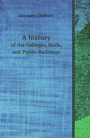 Обложка книги A history. of the Colleges, Halls, and Public Buildings, Alexander Chalmers