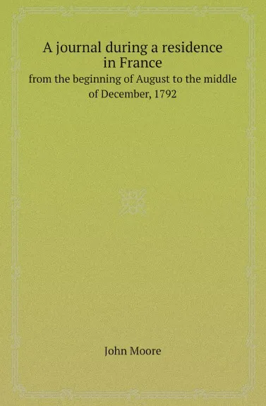 Обложка книги A journal during a residence in France. from the beginning of August to the middle of December, 1792, John Moore