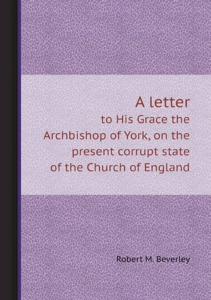 Обложка книги A letter. to His Grace the Archbishop of York, on the present corrupt state of the Church of England, Robert M. Beverley