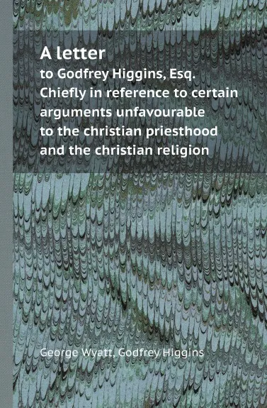 Обложка книги A letter. to Godfrey Higgins, Esq. Chiefly in reference to certain arguments unfavourable to the christian priesthood and the christian religion, George Wyatt, Godfrey Higgins