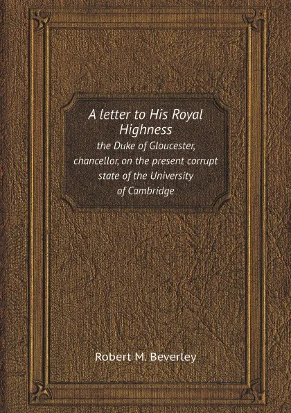 Обложка книги A letter to His Royal Highness. the Duke of Gloucester, chancellor, on the present corrupt state of the University of Cambridge, Robert M. Beverley