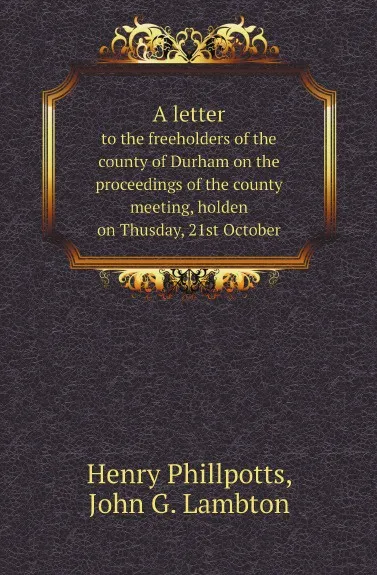 Обложка книги A letter. to the freeholders of the county of Durham on the proceedings of the county meeting, holden on Thusday, 21st October, Henry Phillpotts, John G. Lambton