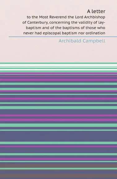 Обложка книги A letter. to the Most Reverend the Lord Archbishop of Canterbury, concerning the validity of lay-baptism and of the baptisms of those who never had episcopal baptism nor ordination, Archibald Campbell