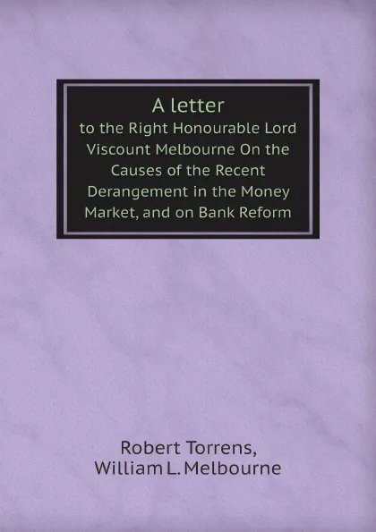 Обложка книги A letter. to the Right Honourable Lord Viscount Melbourne On the Causes of the Recent Derangement in the Money Market, and on Bank Reform, Robert Torrens, William L. Melbourne