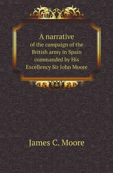 Обложка книги A narrative. of the campaign of the British army in Spain commanded by His Excellency Sir John Moore, James C. Moore