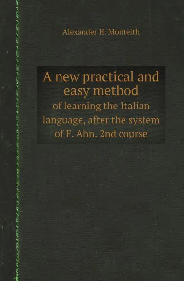 Обложка книги A new practical and easy method. of learning the Italian language, after the system of F. Ahn. 2nd course, Alexander H. Monteith, P.A. de Filippi