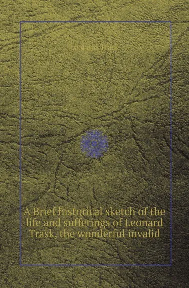 Обложка книги A Brief historical sketch of the life and sufferings of Leonard Trask, the wonderful invalid, Leonard Trask